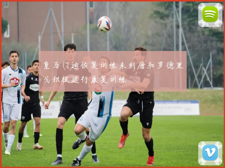 皇马门迪恢复训练米利唐和罗德里戈积极进行康复训练